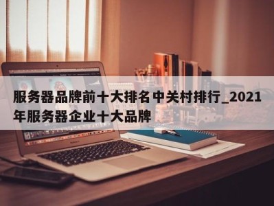 宁波服务器品牌前十大排名中关村排行_2021年服务器企业十大品牌 