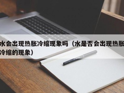 宁波水会出现热胀冷缩现象吗（水是否会出现热胀冷缩的现象）