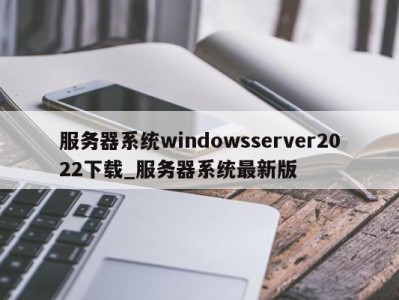 宁波服务器系统windowsserver2022下载_服务器系统最新版 