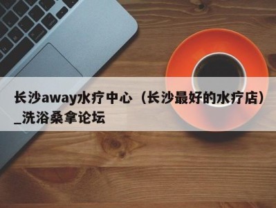 宁波长沙away水疗中心（长沙最好的水疗店）_洗浴桑拿论坛