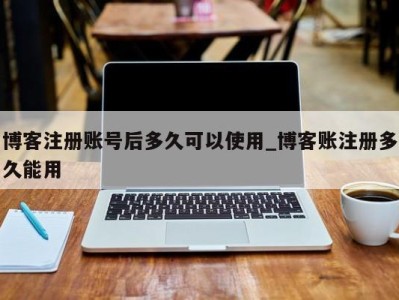 宁波博客注册账号后多久可以使用_博客账注册多久能用 