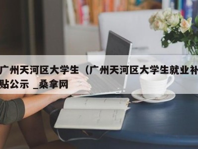 宁波广州天河区大学生（广州天河区大学生就业补贴公示 _桑拿网