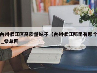 宁波台州椒江区高质量妹子（台州椒江那里有那个 _桑拿网