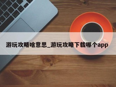 宁波游玩攻略啥意思_游玩攻略下载哪个app 