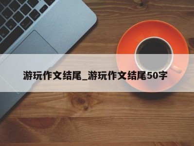 宁波游玩作文结尾_游玩作文结尾50字 