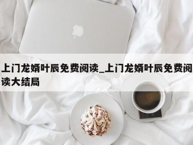 宁波上门龙婿叶辰免费阅读_上门龙婿叶辰免费阅读大结局 