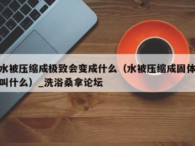 宁波水被压缩成极致会变成什么（水被压缩成固体叫什么）_洗浴桑拿论坛