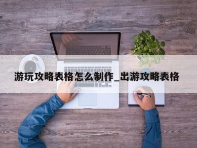 宁波游玩攻略表格怎么制作_出游攻略表格 