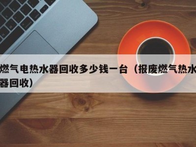 宁波燃气电热水器回收多少钱一台（报废燃气热水器回收）