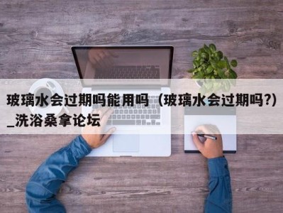 宁波玻璃水会过期吗能用吗（玻璃水会过期吗?）_洗浴桑拿论坛