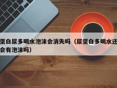 宁波蛋白尿多喝水泡沫会消失吗（尿蛋白多喝水还会有泡沫吗）