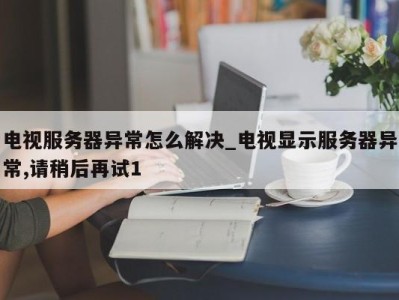 宁波电视服务器异常怎么解决_电视显示服务器异常,请稍后再试1 