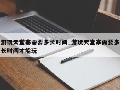 宁波游玩天堂寨需要多长时间_游玩天堂寨需要多长时间才能玩 