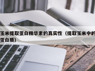 宁波玉米提取蛋白精华素的真实性（提取玉米中的蛋白质）