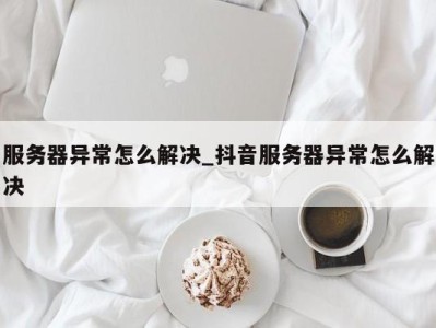 宁波服务器异常怎么解决_抖音服务器异常怎么解决 