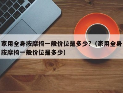 宁波家用全身按摩椅一般价位是多少?（家用全身按摩椅一般价位是多少）