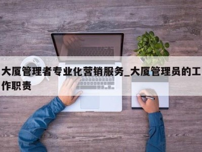 宁波大厦管理者专业化营销服务_大厦管理员的工作职责 