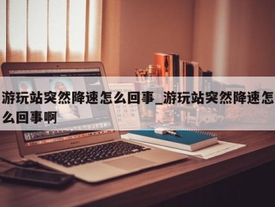 宁波游玩站突然降速怎么回事_游玩站突然降速怎么回事啊 