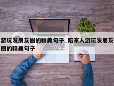 宁波游玩发朋友圈的精美句子_陪家人游玩发朋友圈的精美句子 