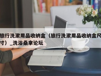 宁波旅行洗漱用品收纳盒（旅行洗漱用品收纳盒尺寸）_洗浴桑拿论坛