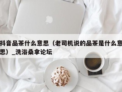 宁波抖音品茶什么意思（老司机说的品茶是什么意思）_洗浴桑拿论坛