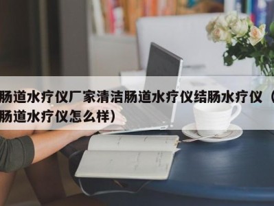 宁波肠道水疗仪厂家清洁肠道水疗仪结肠水疗仪（肠道水疗仪怎么样）