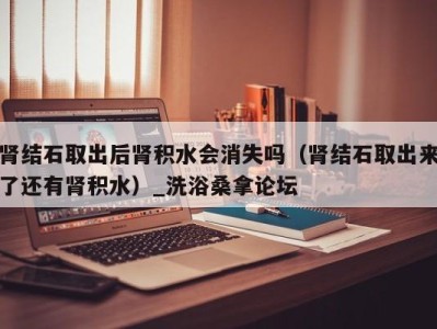 宁波肾结石取出后肾积水会消失吗（肾结石取出来了还有肾积水）_洗浴桑拿论坛