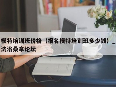 宁波模特培训班价格（报名模特培训班多少钱）_洗浴桑拿论坛