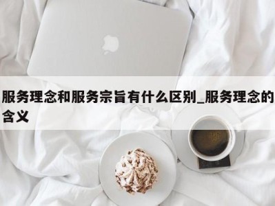 宁波服务理念和服务宗旨有什么区别_服务理念的含义 