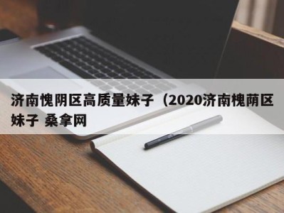 宁波济南愧阴区高质量妹子（2020济南槐荫区妹子 桑拿网