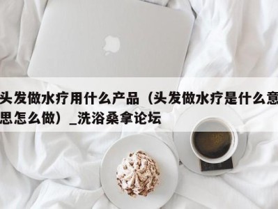 宁波头发做水疗用什么产品（头发做水疗是什么意思怎么做）_洗浴桑拿论坛