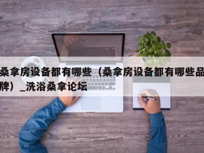 宁波桑拿房设备都有哪些（桑拿房设备都有哪些品牌）_洗浴桑拿论坛