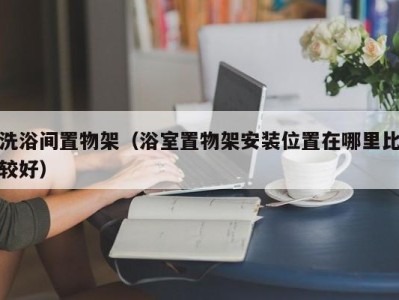 宁波洗浴间置物架（浴室置物架安装位置在哪里比较好）