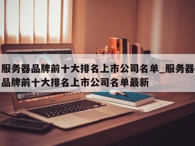 宁波服务器品牌前十大排名上市公司名单_服务器品牌前十大排名上市公司名单最新 