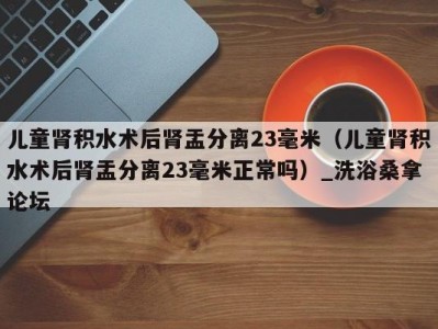 宁波儿童肾积水术后肾盂分离23毫米（儿童肾积水术后肾盂分离23毫米正常吗）_洗浴桑拿论坛