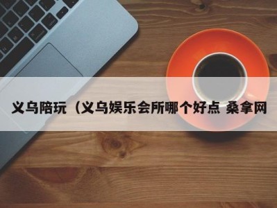 宁波义乌陪玩（义乌娱乐会所哪个好点 桑拿网