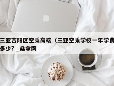 宁波三亚吉阳区空乘高端（三亚空乘学校一年学费多少? _桑拿网