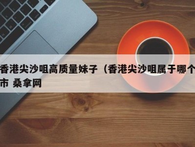 宁波香港尖沙咀高质量妹子（香港尖沙咀属于哪个市 桑拿网