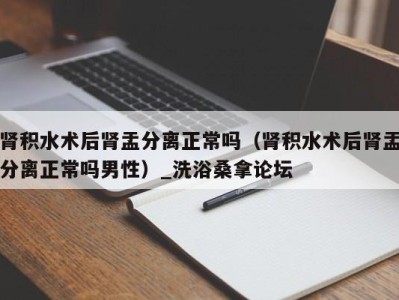 宁波肾积水术后肾盂分离正常吗（肾积水术后肾盂分离正常吗男性）_洗浴桑拿论坛