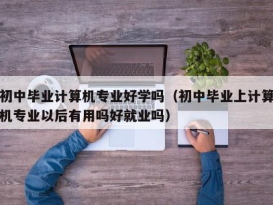 宁波初中毕业计算机专业好学吗（初中毕业上计算机专业以后有用吗好就业吗）