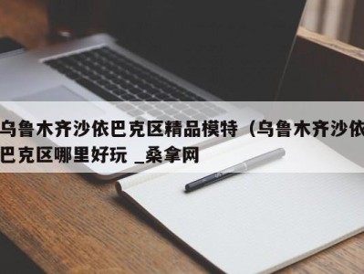 宁波乌鲁木齐沙依巴克区精品模特（乌鲁木齐沙依巴克区哪里好玩 _桑拿网