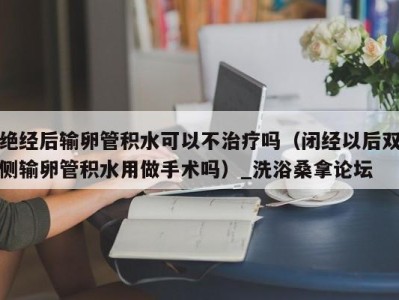 宁波绝经后输卵管积水可以不治疗吗（闭经以后双侧输卵管积水用做手术吗）_洗浴桑拿论坛