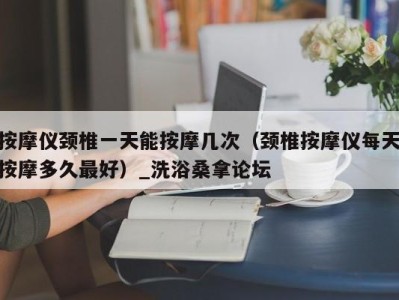 宁波按摩仪颈椎一天能按摩几次（颈椎按摩仪每天按摩多久最好）_洗浴桑拿论坛