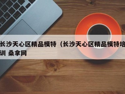 宁波长沙天心区精品模特（长沙天心区精品模特培训 桑拿网