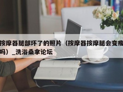 宁波按摩器腿部坏了的照片（按摩器按摩腿会变瘦吗）_洗浴桑拿论坛