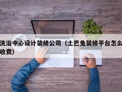 宁波洗浴中心设计装修公司（土巴兔装修平台怎么收费）