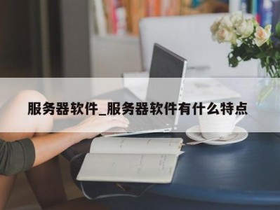 宁波服务器软件_服务器软件有什么特点 