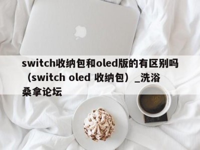 宁波switch收纳包和oled版的有区别吗（switch oled 收纳包）_洗浴桑拿论坛