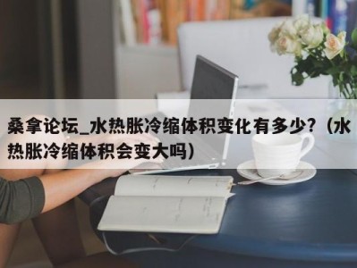 宁波桑拿论坛_水热胀冷缩体积变化有多少?（水热胀冷缩体积会变大吗）