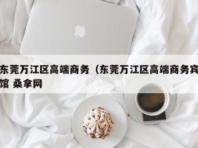 宁波东莞万江区高端商务（东莞万江区高端商务宾馆 桑拿网